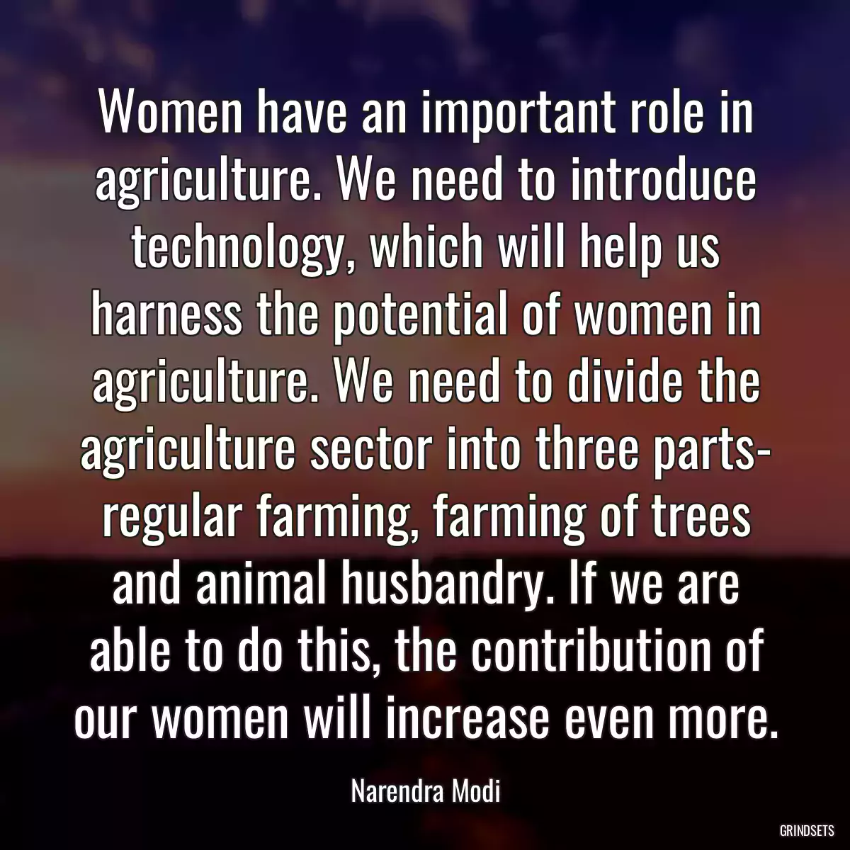 Women have an important role in agriculture. We need to introduce technology, which will help us harness the potential of women in agriculture. We need to divide the agriculture sector into three parts- regular farming, farming of trees and animal husbandry. If we are able to do this, the contribution of our women will increase even more.