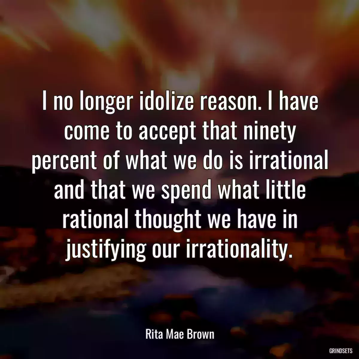 I no longer idolize reason. I have come to accept that ninety percent of what we do is irrational and that we spend what little rational thought we have in justifying our irrationality.