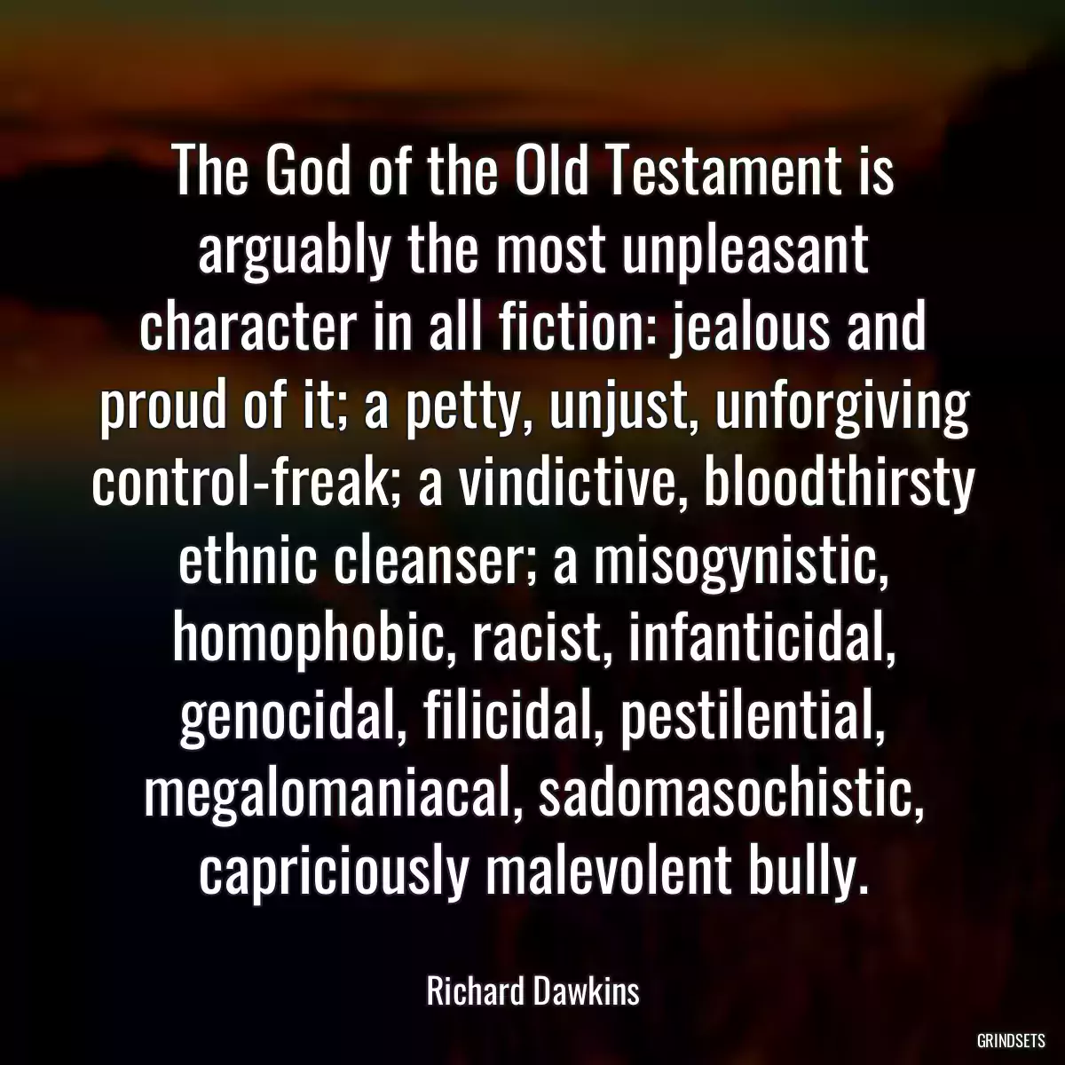 The God of the Old Testament is arguably the most unpleasant character in all fiction: jealous and proud of it; a petty, unjust, unforgiving control-freak; a vindictive, bloodthirsty ethnic cleanser; a misogynistic, homophobic, racist, infanticidal, genocidal, filicidal, pestilential, megalomaniacal, sadomasochistic, capriciously malevolent bully.