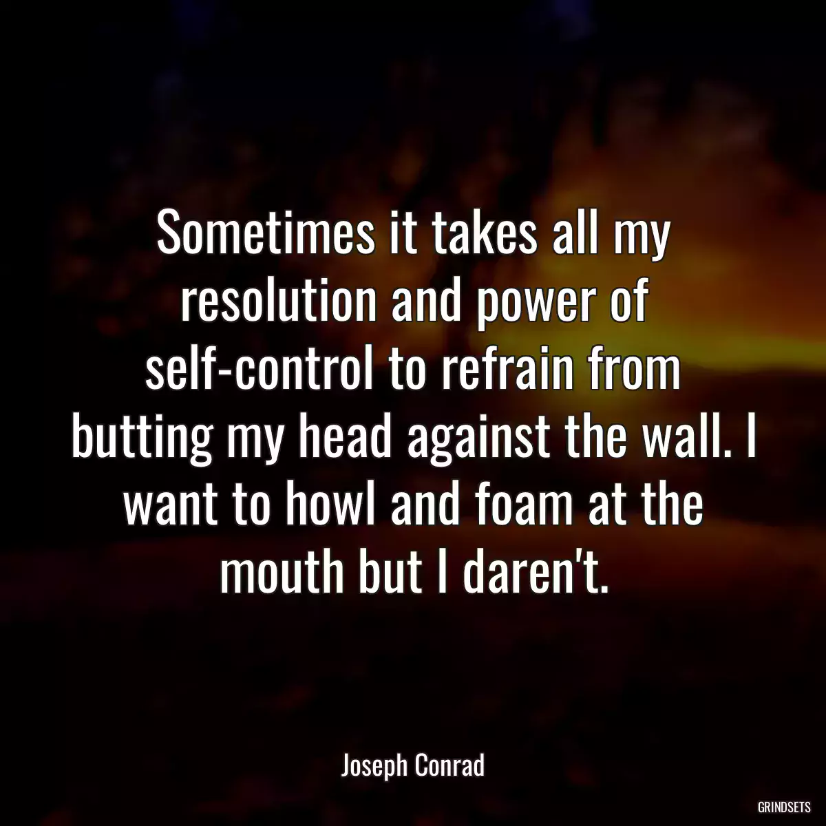 Sometimes it takes all my resolution and power of self-control to refrain from butting my head against the wall. I want to howl and foam at the mouth but I daren\'t.