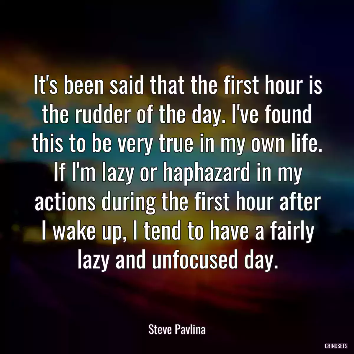 It\'s been said that the first hour is the rudder of the day. I\'ve found this to be very true in my own life. If I\'m lazy or haphazard in my actions during the first hour after I wake up, I tend to have a fairly lazy and unfocused day.