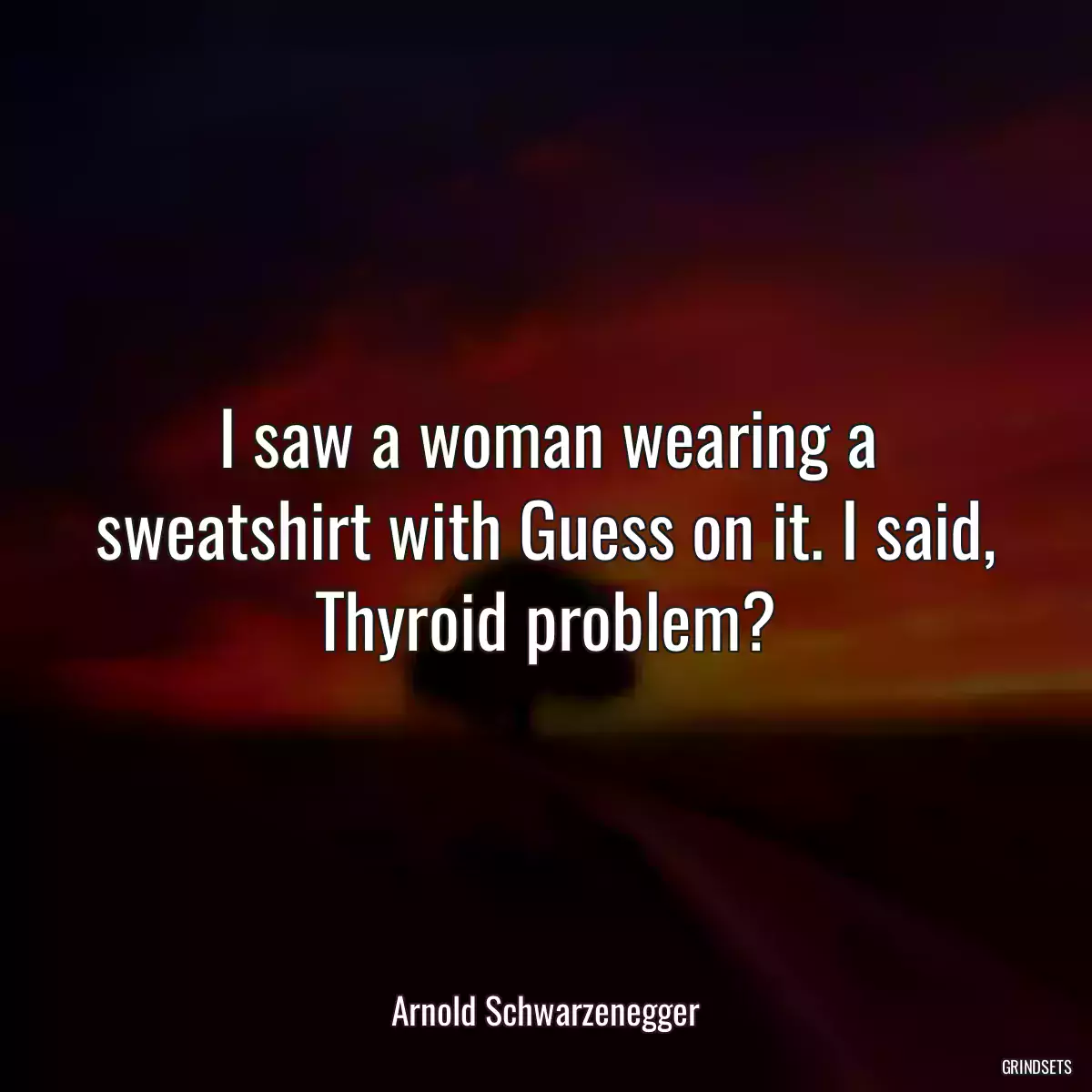 I saw a woman wearing a sweatshirt with Guess on it. I said, Thyroid problem?