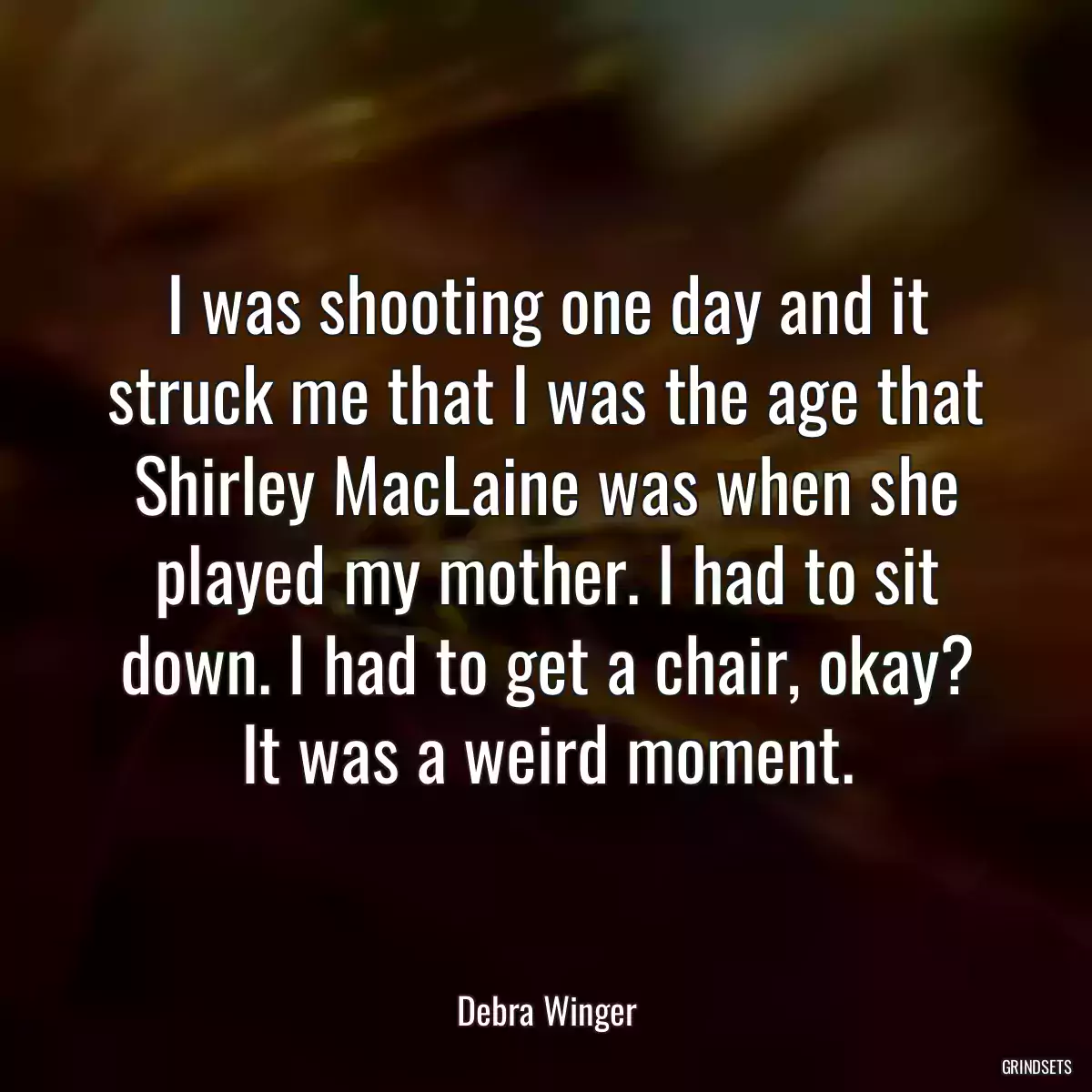 I was shooting one day and it struck me that I was the age that Shirley MacLaine was when she played my mother. I had to sit down. I had to get a chair, okay? It was a weird moment.