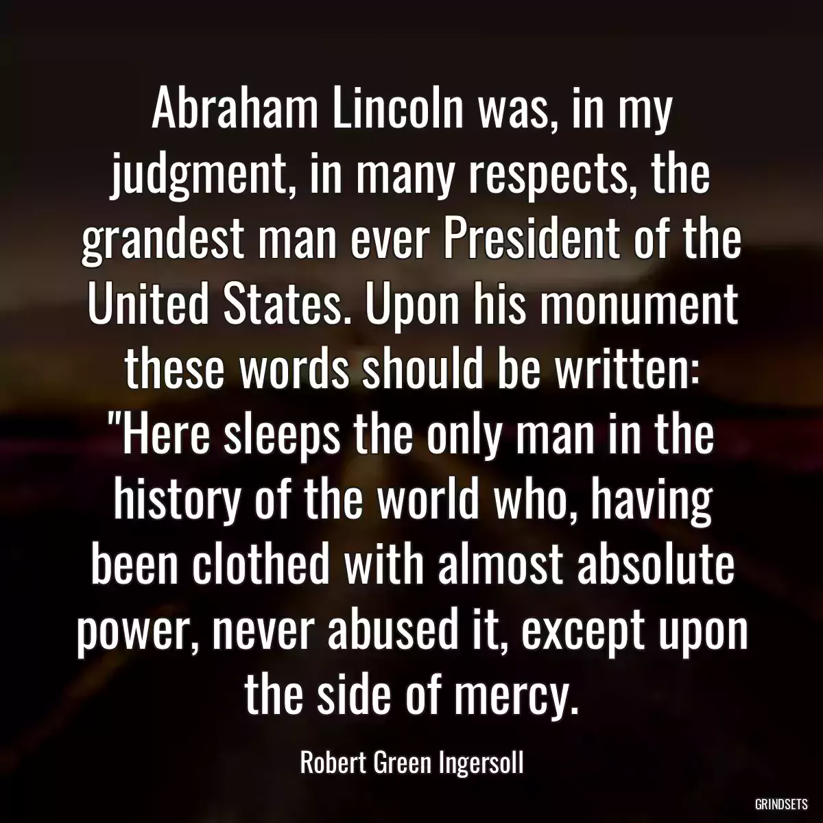 Abraham Lincoln was, in my judgment, in many respects, the grandest man ever President of the United States. Upon his monument these words should be written: \