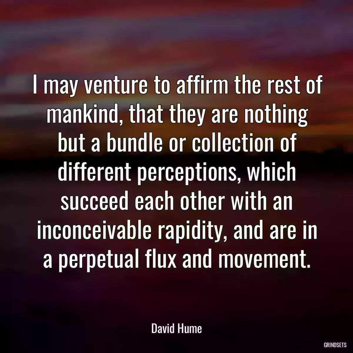 I may venture to affirm the rest of mankind, that they are nothing but a bundle or collection of different perceptions, which succeed each other with an inconceivable rapidity, and are in a perpetual flux and movement.