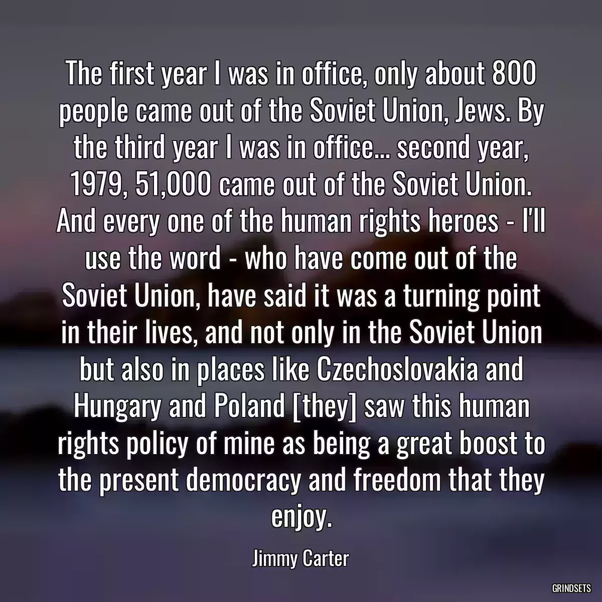 The first year I was in office, only about 800 people came out of the Soviet Union, Jews. By the third year I was in office... second year, 1979, 51,000 came out of the Soviet Union. And every one of the human rights heroes - I\'ll use the word - who have come out of the Soviet Union, have said it was a turning point in their lives, and not only in the Soviet Union but also in places like Czechoslovakia and Hungary and Poland [they] saw this human rights policy of mine as being a great boost to the present democracy and freedom that they enjoy.