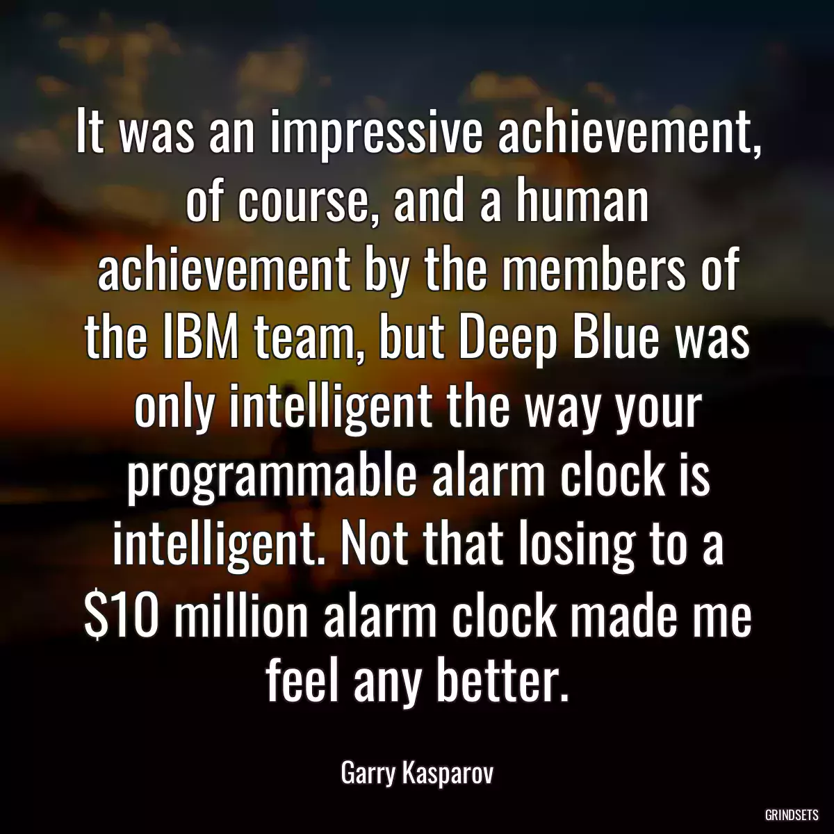 It was an impressive achievement, of course, and a human achievement by the members of the IBM team, but Deep Blue was only intelligent the way your programmable alarm clock is intelligent. Not that losing to a $10 million alarm clock made me feel any better.