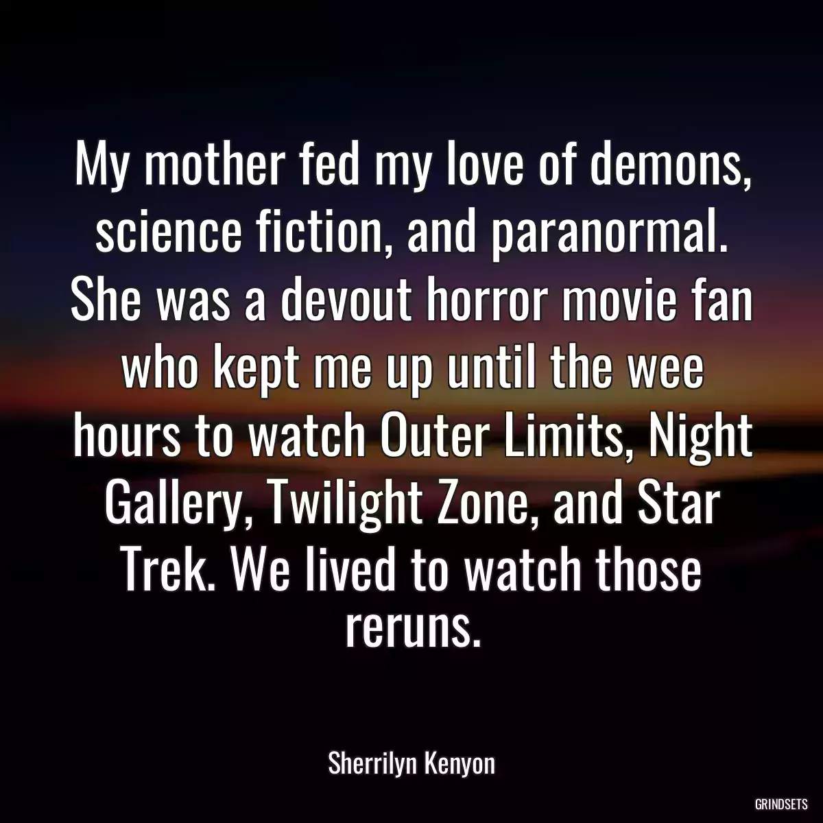 My mother fed my love of demons, science fiction, and paranormal. She was a devout horror movie fan who kept me up until the wee hours to watch Outer Limits, Night Gallery, Twilight Zone, and Star Trek. We lived to watch those reruns.