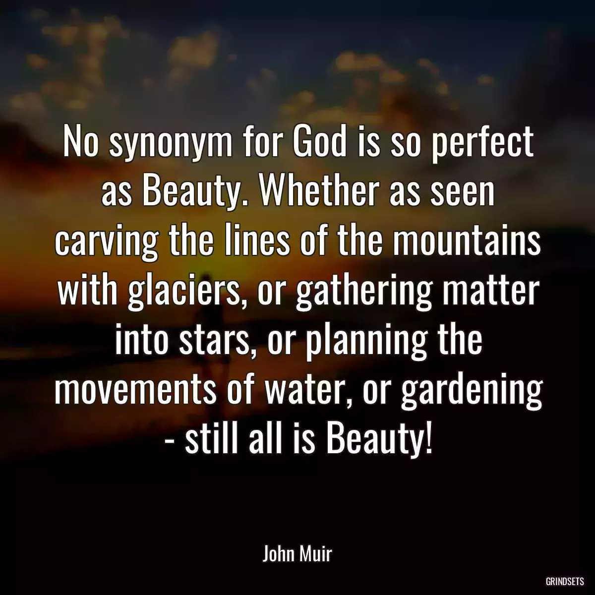 No synonym for God is so perfect as Beauty. Whether as seen carving the lines of the mountains with glaciers, or gathering matter into stars, or planning the movements of water, or gardening - still all is Beauty!