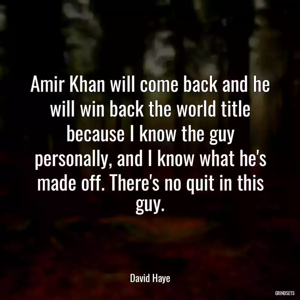 Amir Khan will come back and he will win back the world title because I know the guy personally, and I know what he\'s made off. There\'s no quit in this guy.