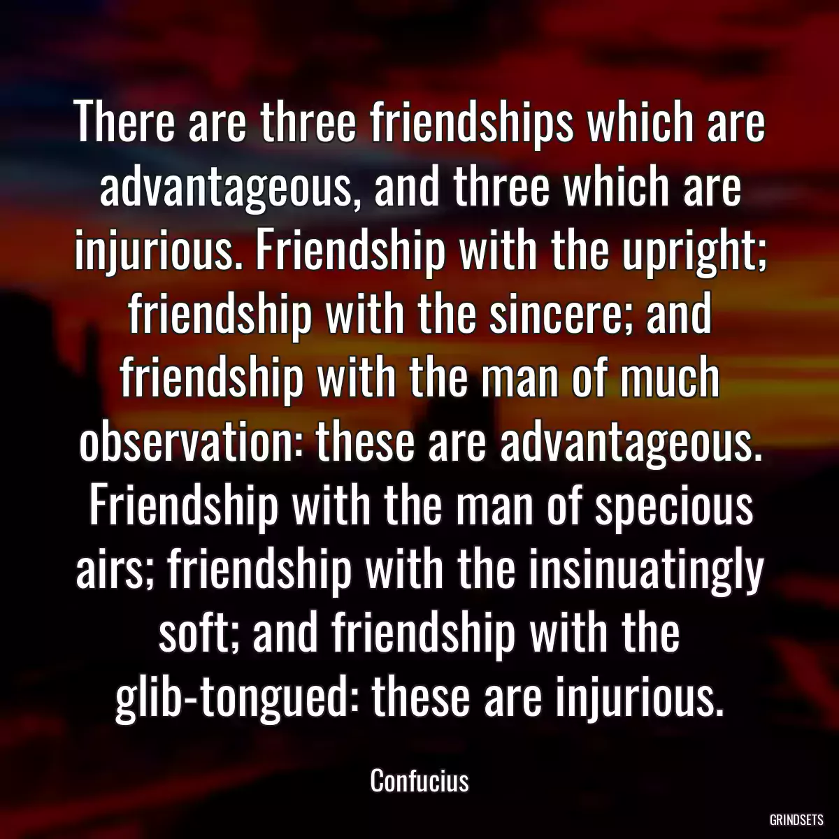 There are three friendships which are advantageous, and three which are injurious. Friendship with the upright; friendship with the sincere; and friendship with the man of much observation: these are advantageous. Friendship with the man of specious airs; friendship with the insinuatingly soft; and friendship with the glib-tongued: these are injurious.