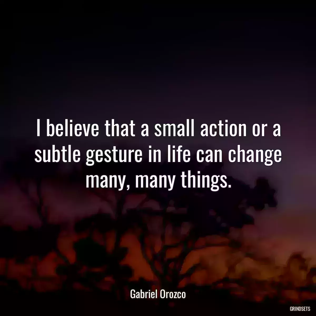 I believe that a small action or a subtle gesture in life can change many, many things.