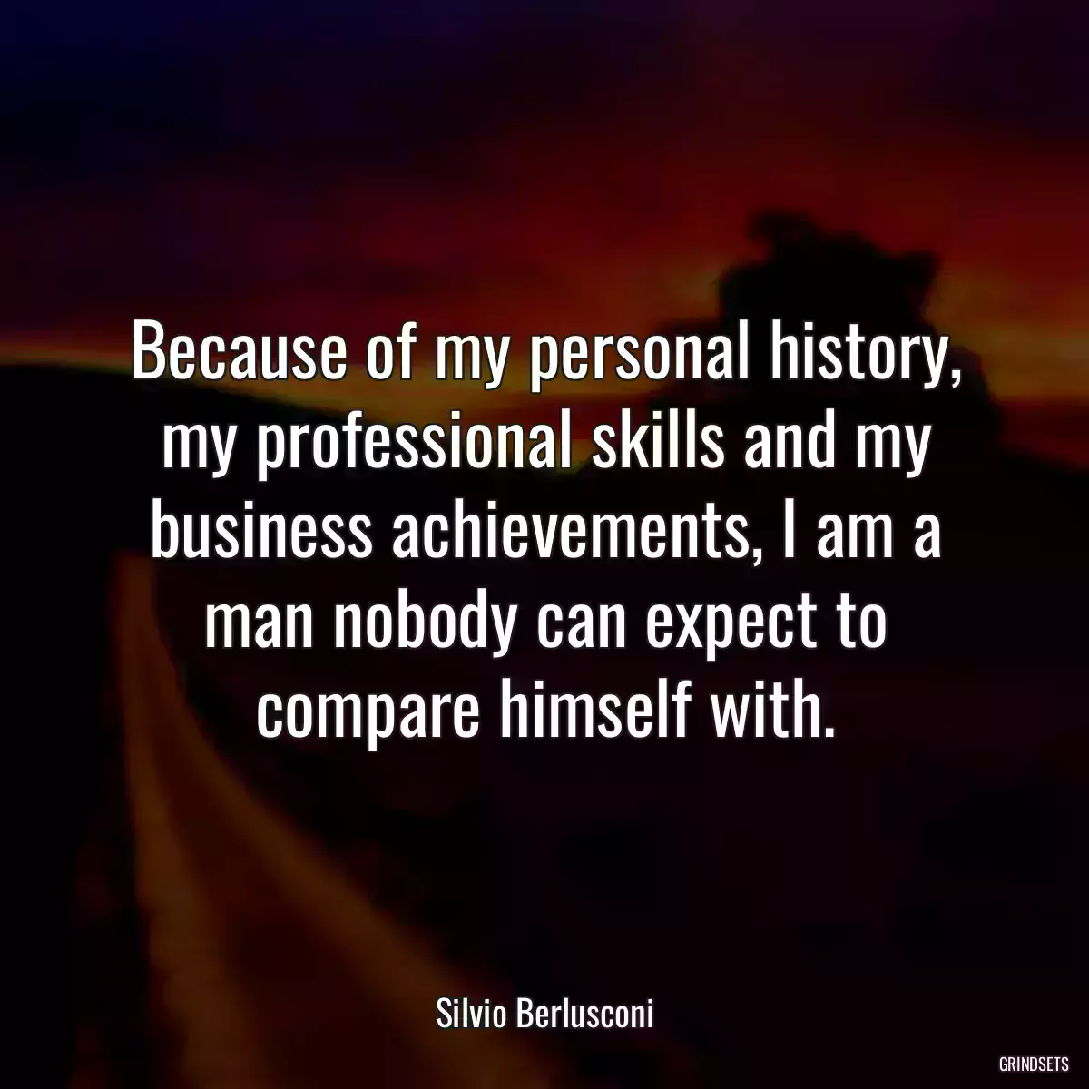 Because of my personal history, my professional skills and my business achievements, I am a man nobody can expect to compare himself with.