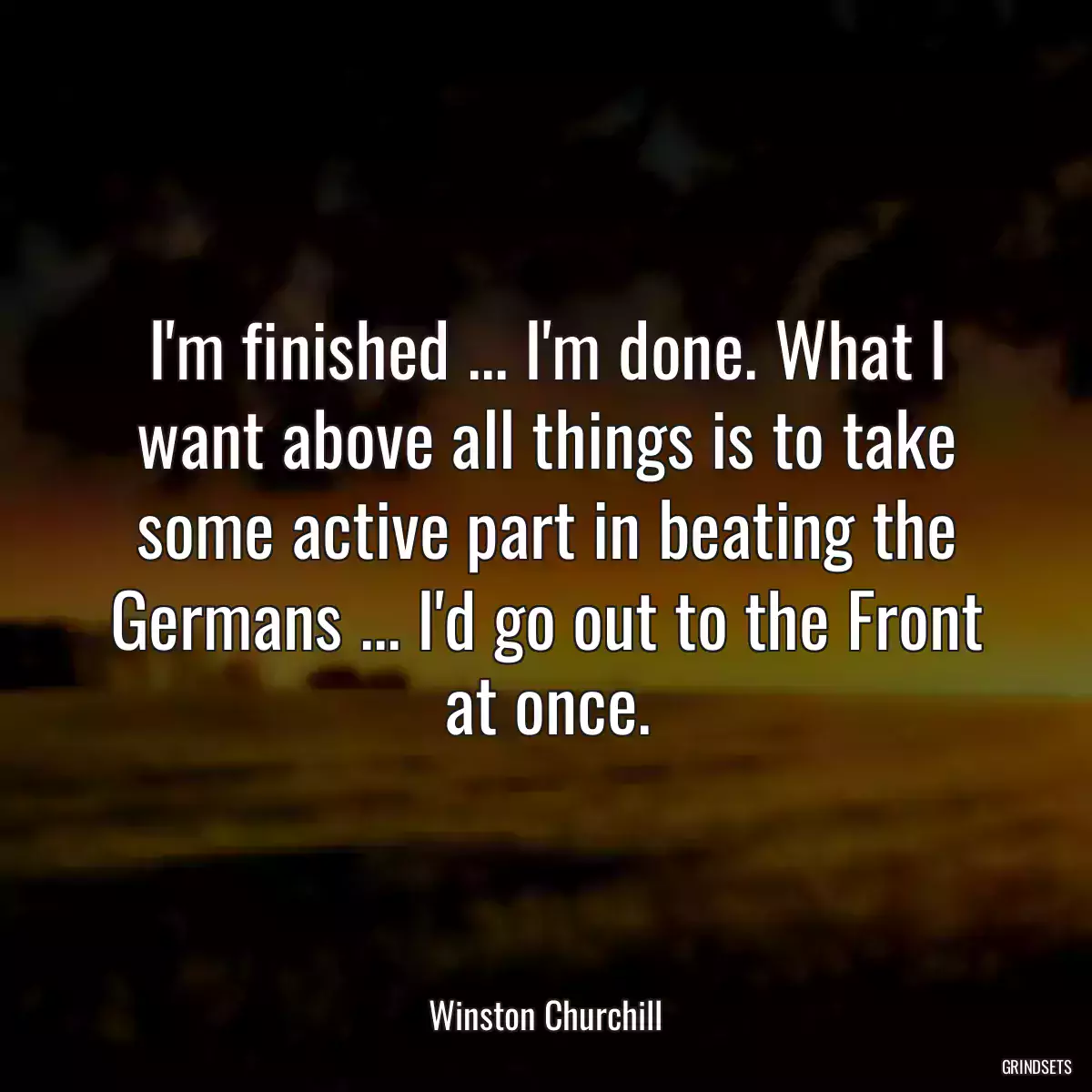 I\'m finished ... I\'m done. What I want above all things is to take some active part in beating the Germans ... I\'d go out to the Front at once.