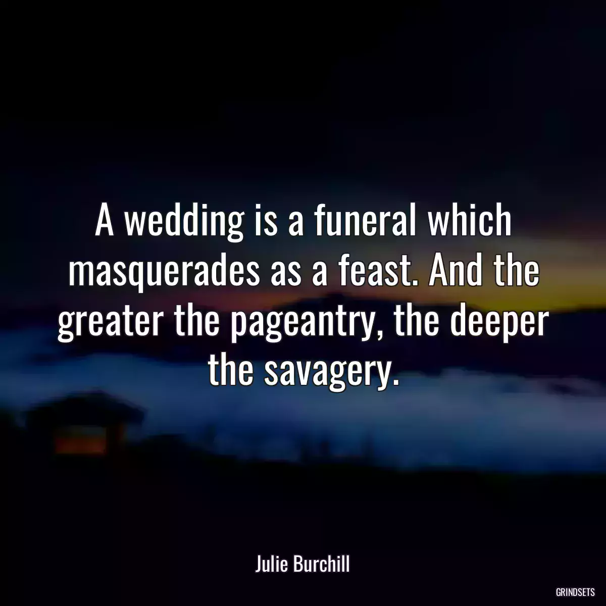 A wedding is a funeral which masquerades as a feast. And the greater the pageantry, the deeper the savagery.