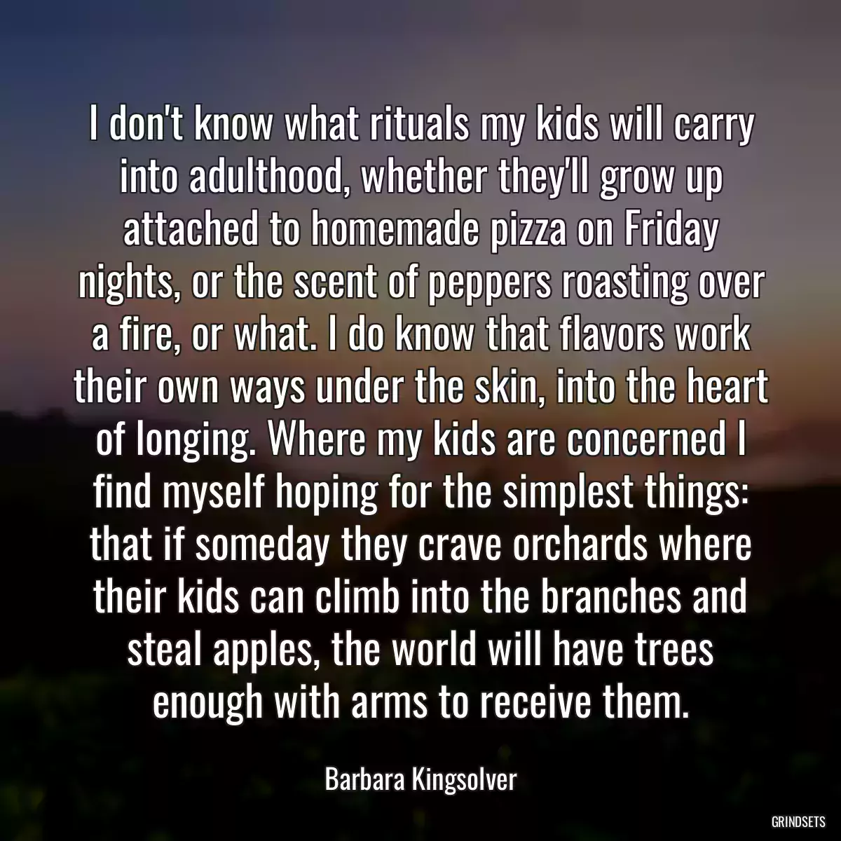 I don\'t know what rituals my kids will carry into adulthood, whether they\'ll grow up attached to homemade pizza on Friday nights, or the scent of peppers roasting over a fire, or what. I do know that flavors work their own ways under the skin, into the heart of longing. Where my kids are concerned I find myself hoping for the simplest things: that if someday they crave orchards where their kids can climb into the branches and steal apples, the world will have trees enough with arms to receive them.