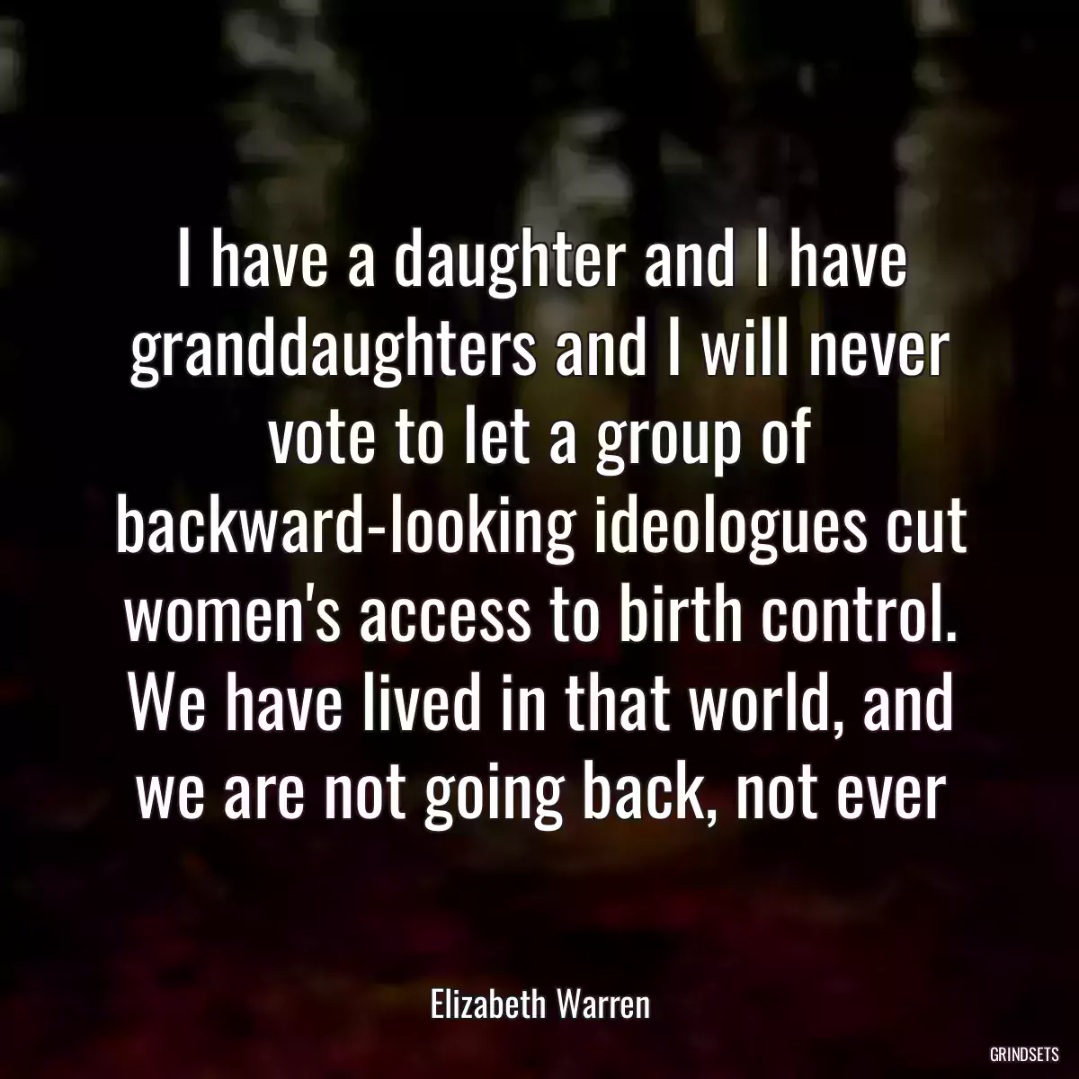 I have a daughter and I have granddaughters and I will never vote to let a group of backward-looking ideologues cut women\'s access to birth control. We have lived in that world, and we are not going back, not ever