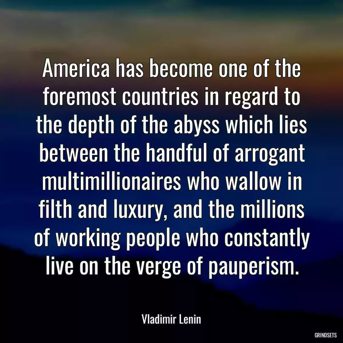 America has become one of the foremost countries in regard to the depth of the abyss which lies between the handful of arrogant multimillionaires who wallow in filth and luxury, and the millions of working people who constantly live on the verge of pauperism.