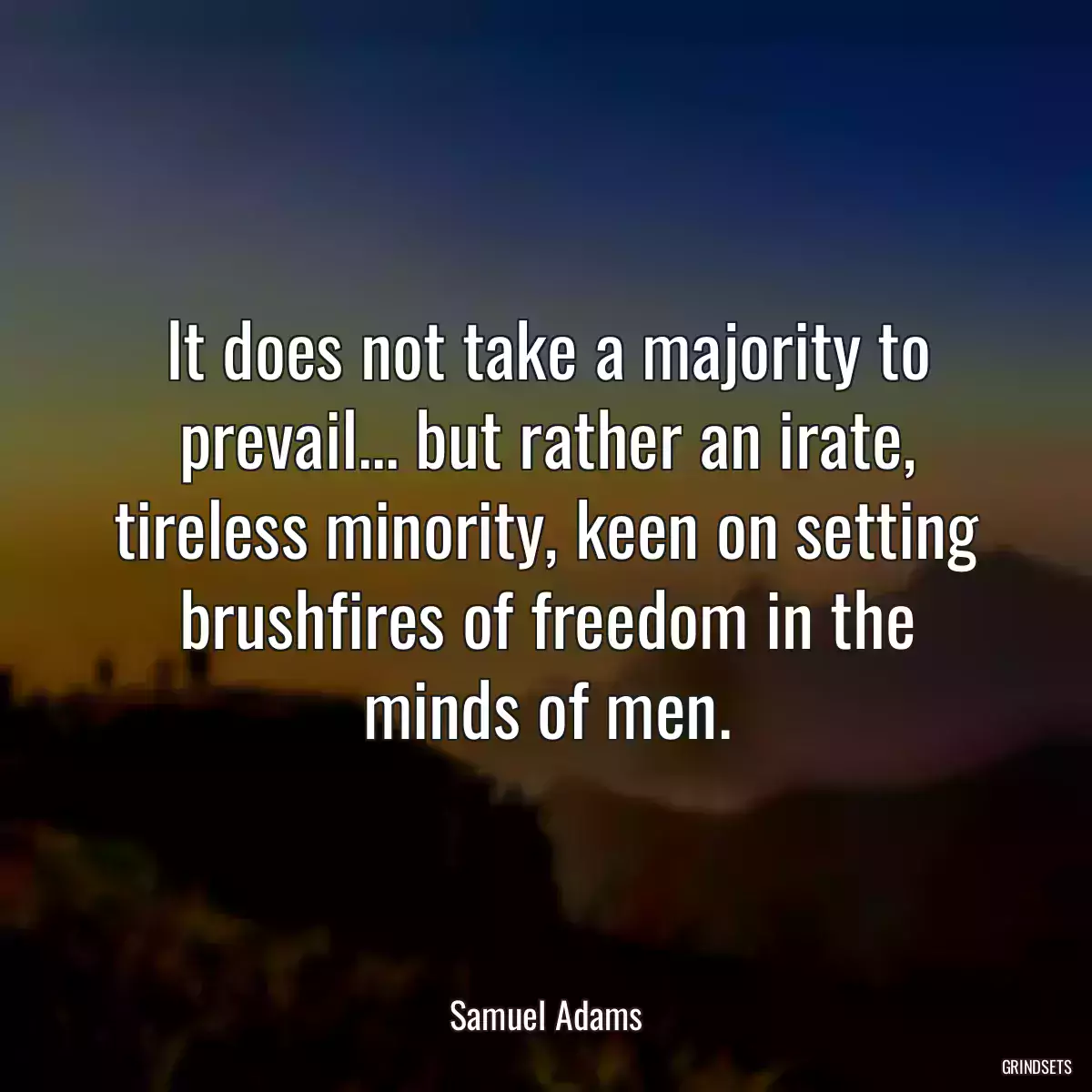 It does not take a majority to prevail... but rather an irate, tireless minority, keen on setting brushfires of freedom in the minds of men.