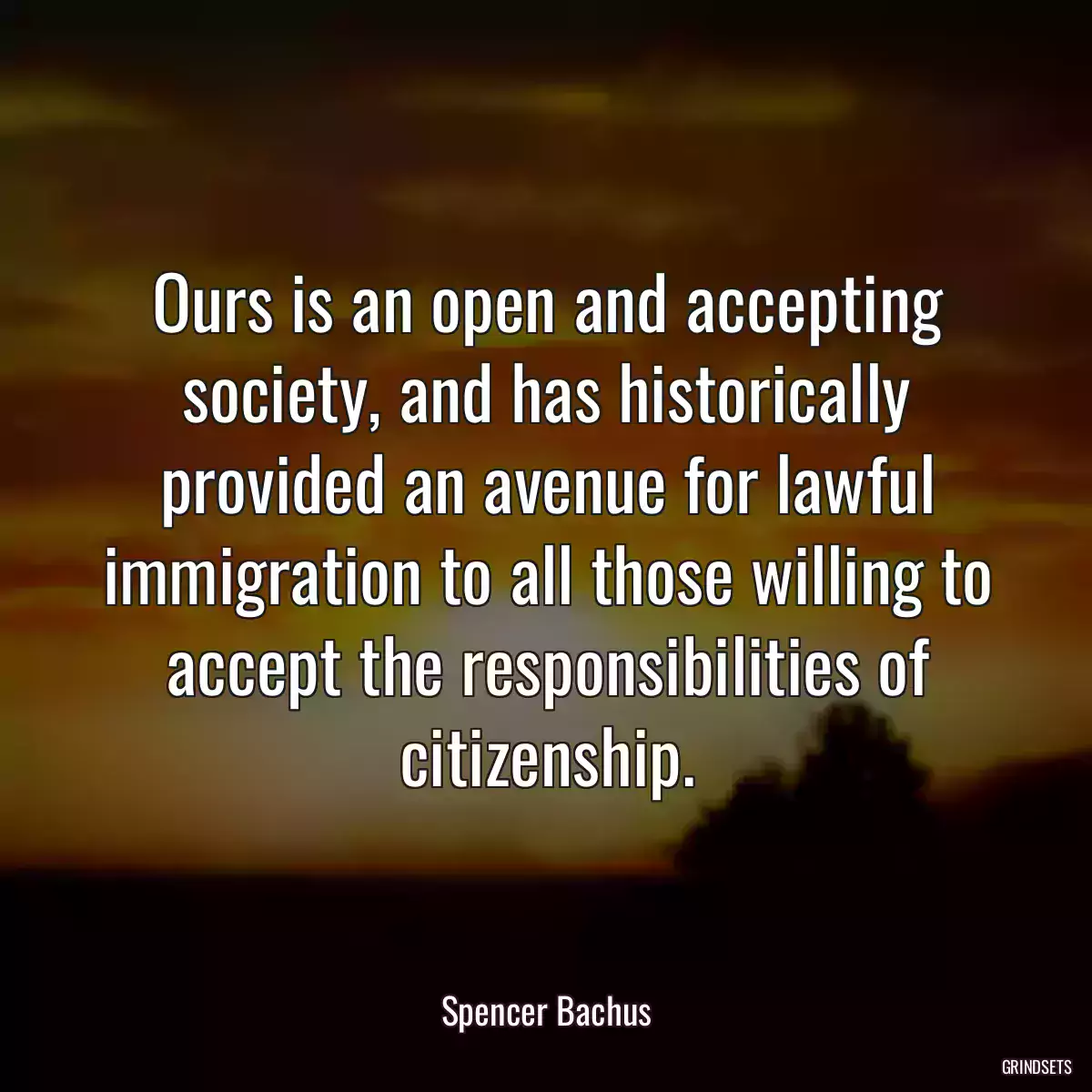 Ours is an open and accepting society, and has historically provided an avenue for lawful immigration to all those willing to accept the responsibilities of citizenship.