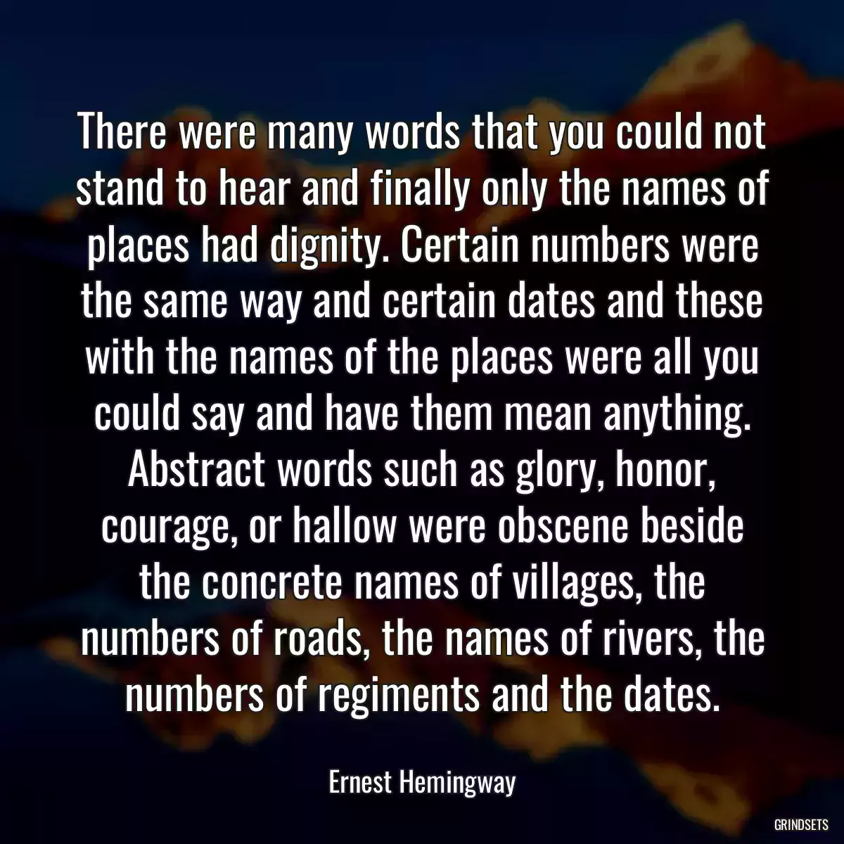 There were many words that you could not stand to hear and finally only the names of places had dignity. Certain numbers were the same way and certain dates and these with the names of the places were all you could say and have them mean anything. Abstract words such as glory, honor, courage, or hallow were obscene beside the concrete names of villages, the numbers of roads, the names of rivers, the numbers of regiments and the dates.