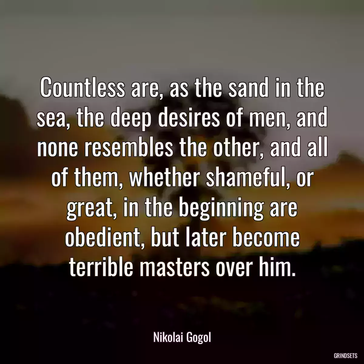 Countless are, as the sand in the sea, the deep desires of men, and none resembles the other, and all of them, whether shameful, or great, in the beginning are obedient, but later become terrible masters over him.