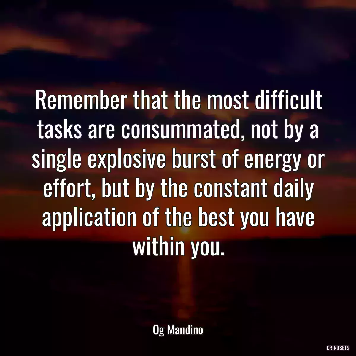 Remember that the most difficult tasks are consummated, not by a single explosive burst of energy or effort, but by the constant daily application of the best you have within you.