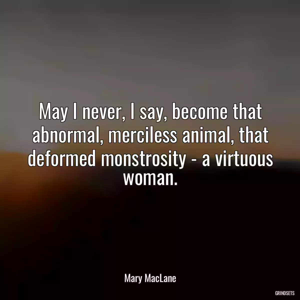 May I never, I say, become that abnormal, merciless animal, that deformed monstrosity - a virtuous woman.