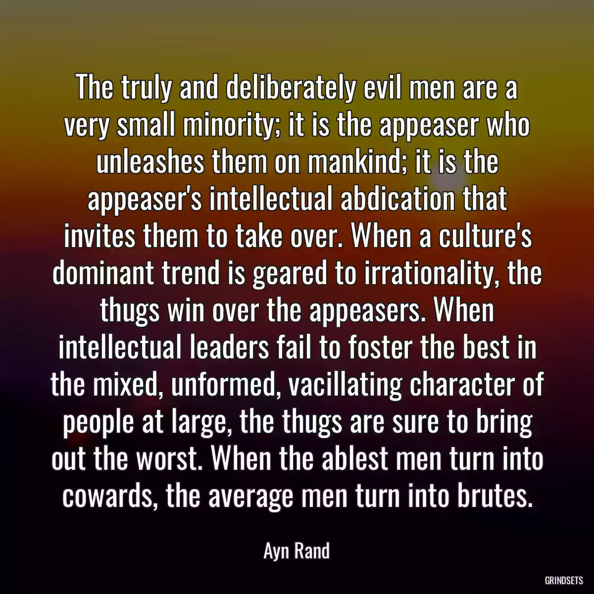 The truly and deliberately evil men are a very small minority; it is the appeaser who unleashes them on mankind; it is the appeaser\'s intellectual abdication that invites them to take over. When a culture\'s dominant trend is geared to irrationality, the thugs win over the appeasers. When intellectual leaders fail to foster the best in the mixed, unformed, vacillating character of people at large, the thugs are sure to bring out the worst. When the ablest men turn into cowards, the average men turn into brutes.