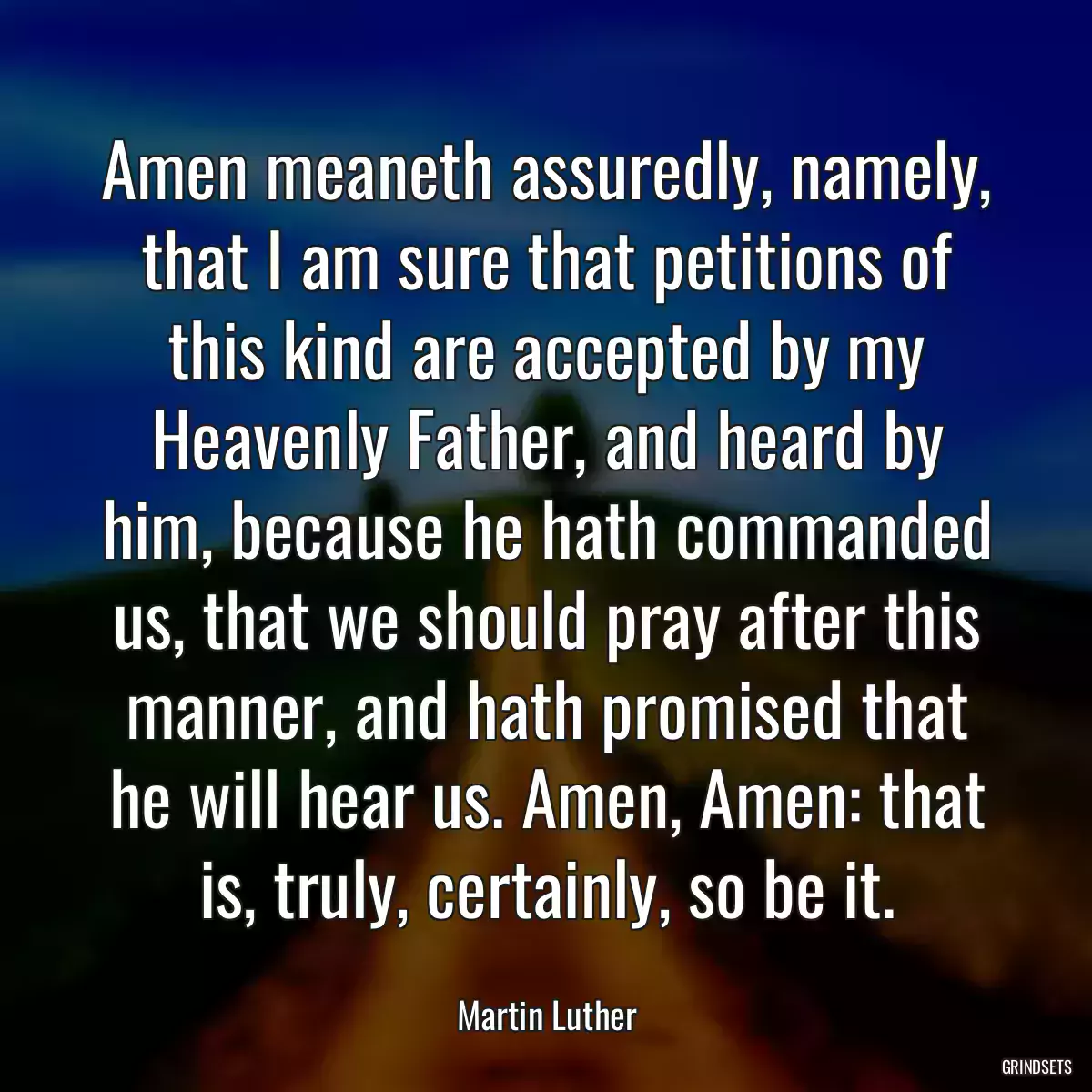 Amen meaneth assuredly, namely, that I am sure that petitions of this kind are accepted by my Heavenly Father, and heard by him, because he hath commanded us, that we should pray after this manner, and hath promised that he will hear us. Amen, Amen: that is, truly, certainly, so be it.
