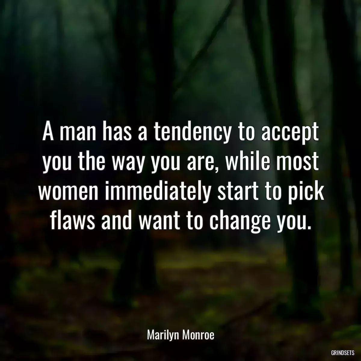 A man has a tendency to accept you the way you are, while most women immediately start to pick flaws and want to change you.