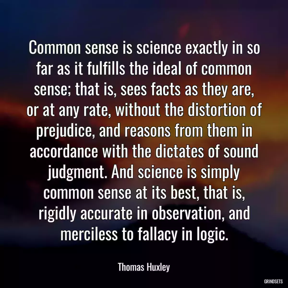 Common sense is science exactly in so far as it fulfills the ideal of common sense; that is, sees facts as they are, or at any rate, without the distortion of prejudice, and reasons from them in accordance with the dictates of sound judgment. And science is simply common sense at its best, that is, rigidly accurate in observation, and merciless to fallacy in logic.