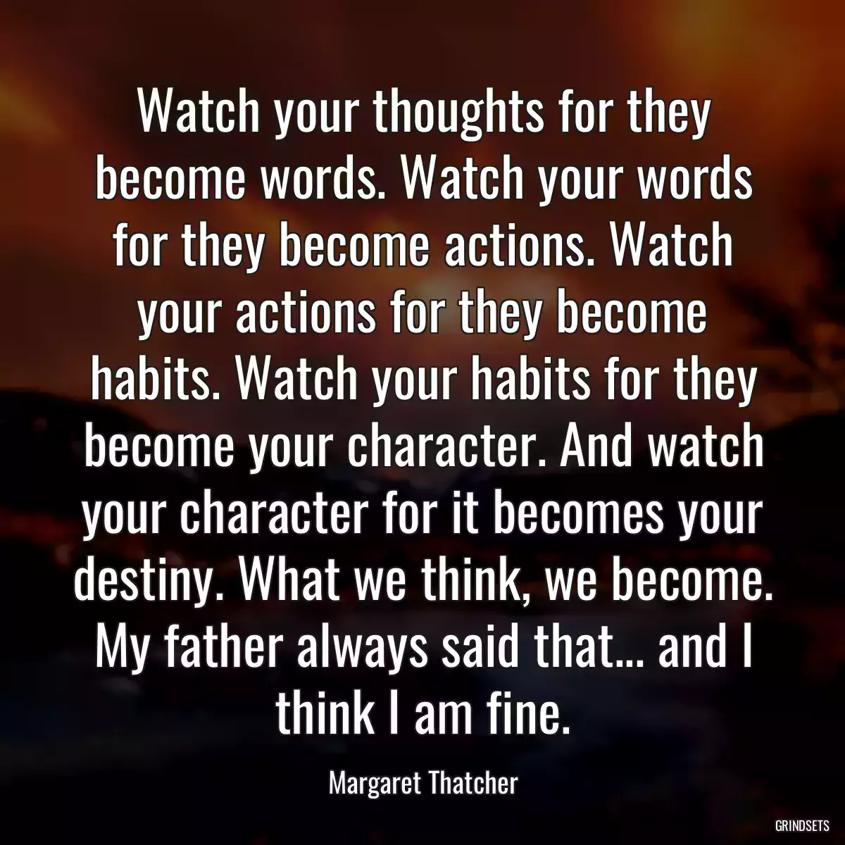 Watch your thoughts for they become words. Watch your words for they become actions. Watch your actions for they become habits. Watch your habits for they become your character. And watch your character for it becomes your destiny. What we think, we become. My father always said that... and I think I am fine.