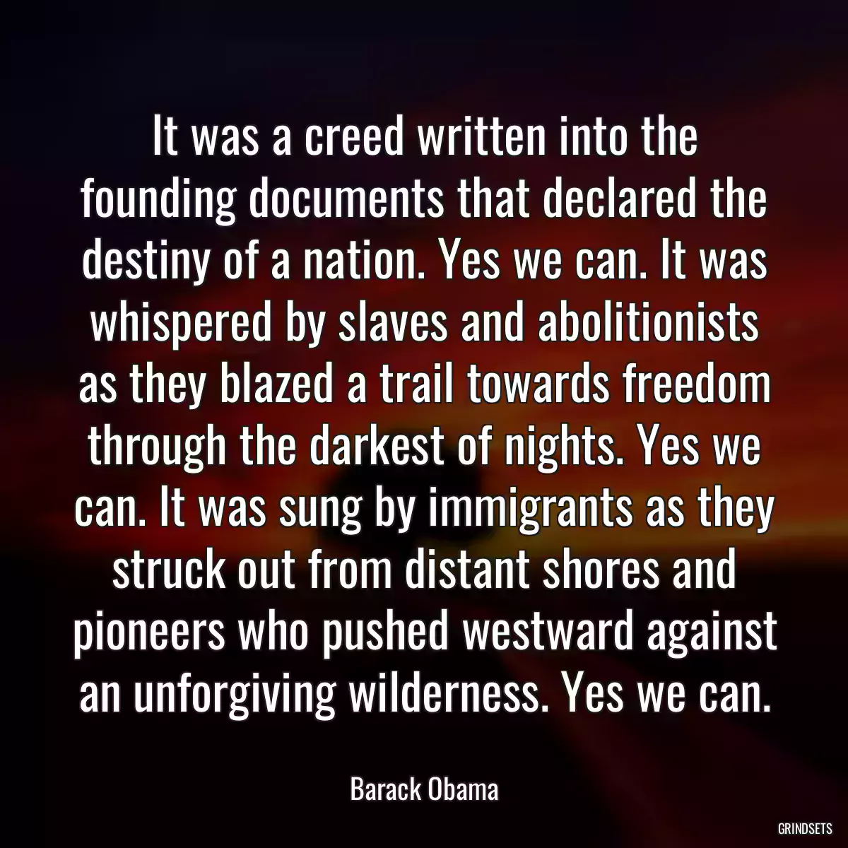 It was a creed written into the founding documents that declared the destiny of a nation. Yes we can. It was whispered by slaves and abolitionists as they blazed a trail towards freedom through the darkest of nights. Yes we can. It was sung by immigrants as they struck out from distant shores and pioneers who pushed westward against an unforgiving wilderness. Yes we can.