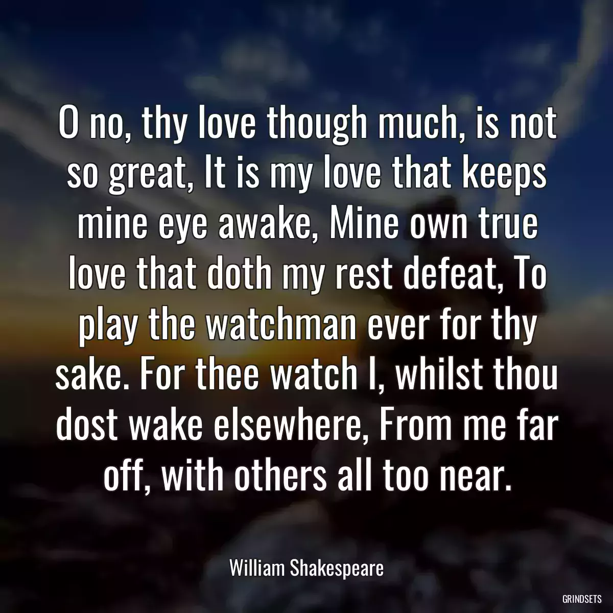 O no, thy love though much, is not so great, It is my love that keeps mine eye awake, Mine own true love that doth my rest defeat, To play the watchman ever for thy sake. For thee watch I, whilst thou dost wake elsewhere, From me far off, with others all too near.