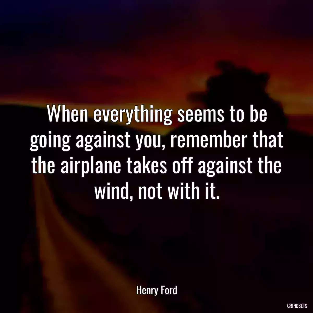 When everything seems to be going against you, remember that the airplane takes off against the wind, not with it.