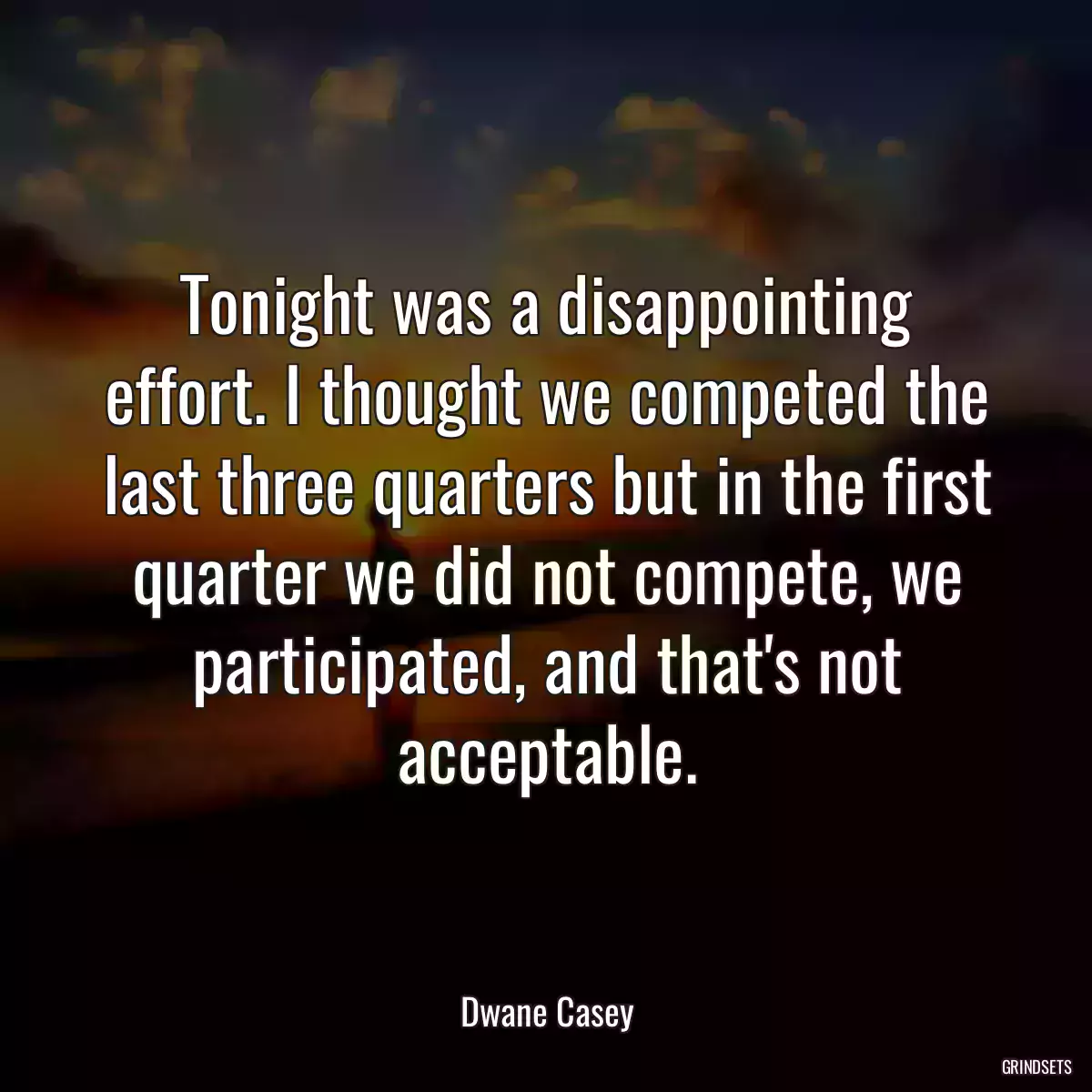 Tonight was a disappointing effort. I thought we competed the last three quarters but in the first quarter we did not compete, we participated, and that\'s not acceptable.