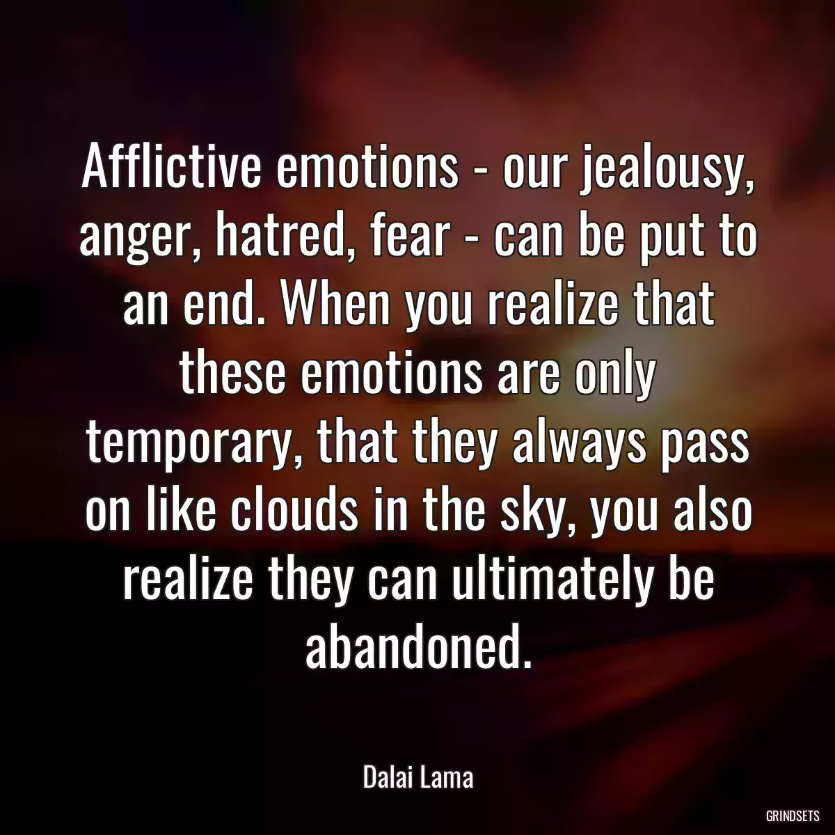 Afflictive emotions - our jealousy, anger, hatred, fear - can be put to an end. When you realize that these emotions are only temporary, that they always pass on like clouds in the sky, you also realize they can ultimately be abandoned.