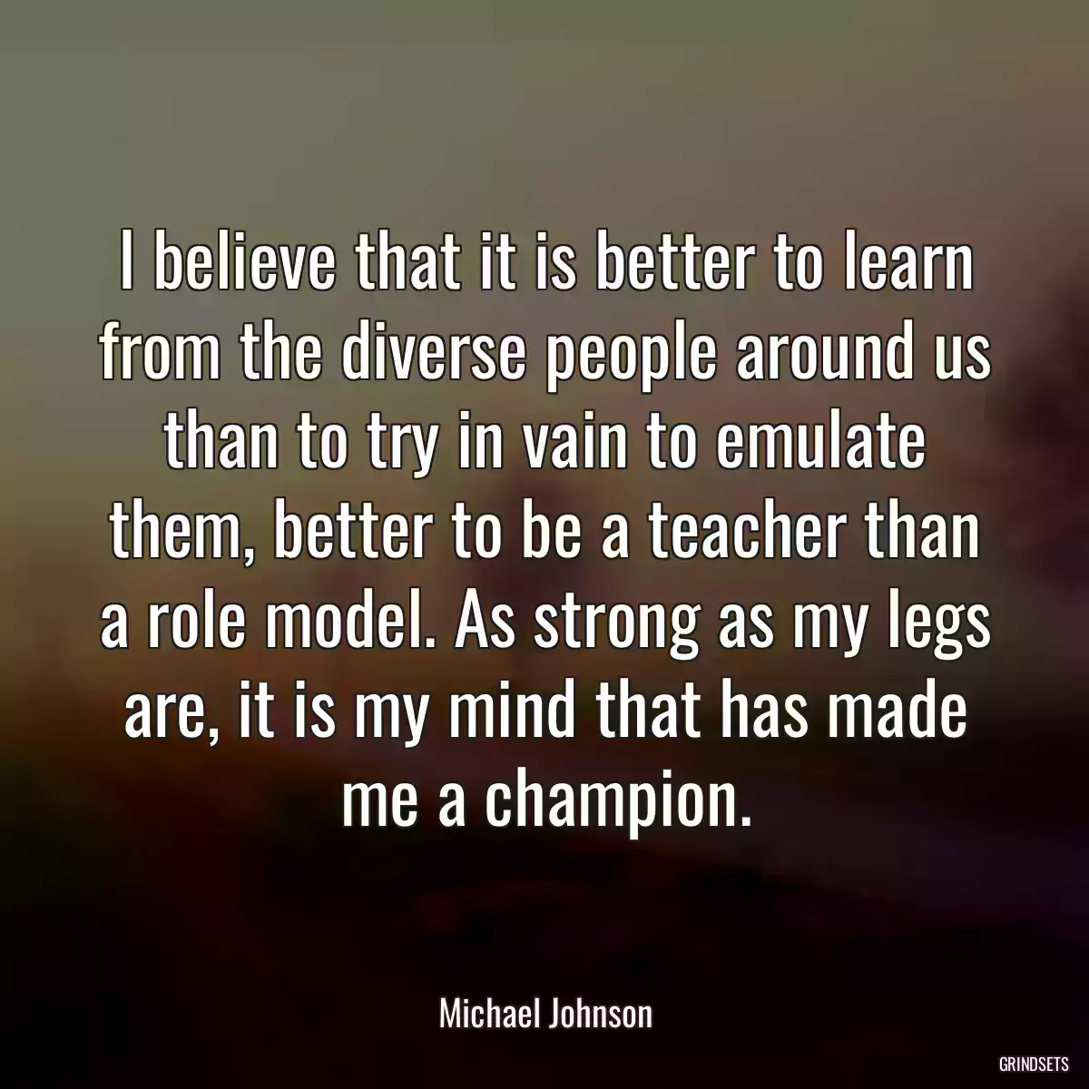 I believe that it is better to learn from the diverse people around us than to try in vain to emulate them, better to be a teacher than a role model. As strong as my legs are, it is my mind that has made me a champion.