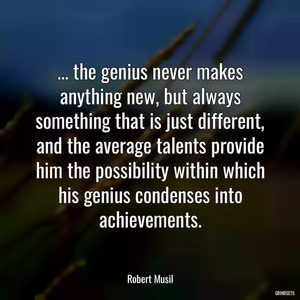 ... the genius never makes anything new, but always something that is just different, and the average talents provide him the possibility within which his genius condenses into achievements.