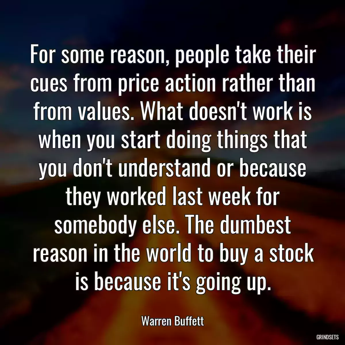 For some reason, people take their cues from price action rather than from values. What doesn\'t work is when you start doing things that you don\'t understand or because they worked last week for somebody else. The dumbest reason in the world to buy a stock is because it\'s going up.