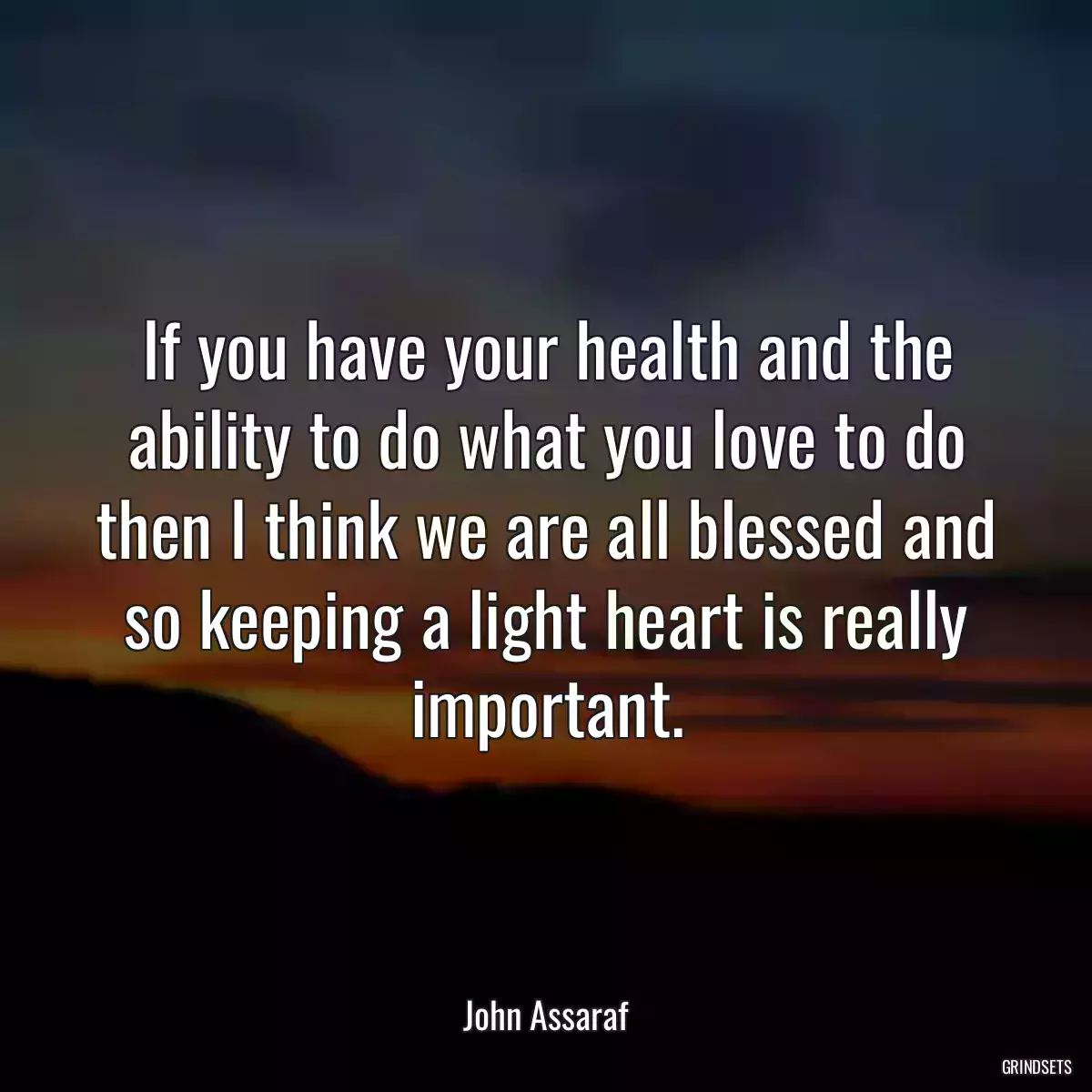 If you have your health and the ability to do what you love to do then I think we are all blessed and so keeping a light heart is really important.