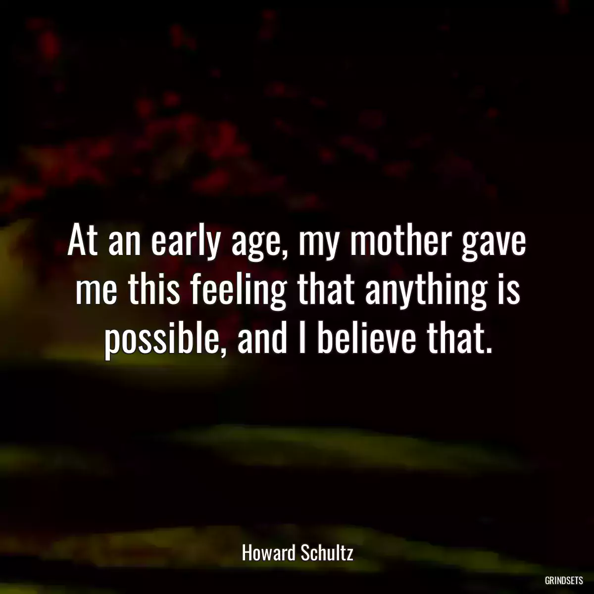 At an early age, my mother gave me this feeling that anything is possible, and I believe that.