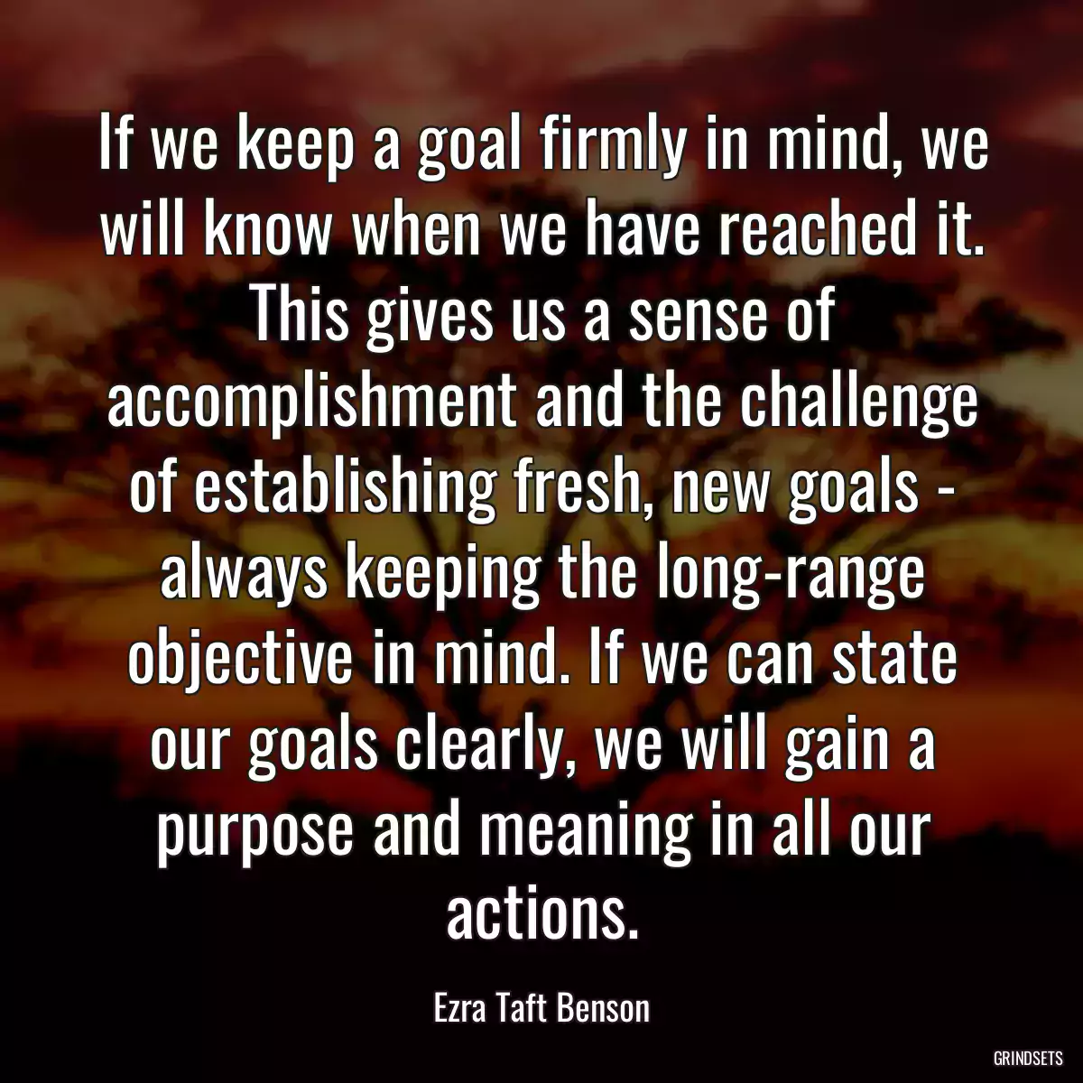 If we keep a goal firmly in mind, we will know when we have reached it. This gives us a sense of accomplishment and the challenge of establishing fresh, new goals - always keeping the long-range objective in mind. If we can state our goals clearly, we will gain a purpose and meaning in all our actions.