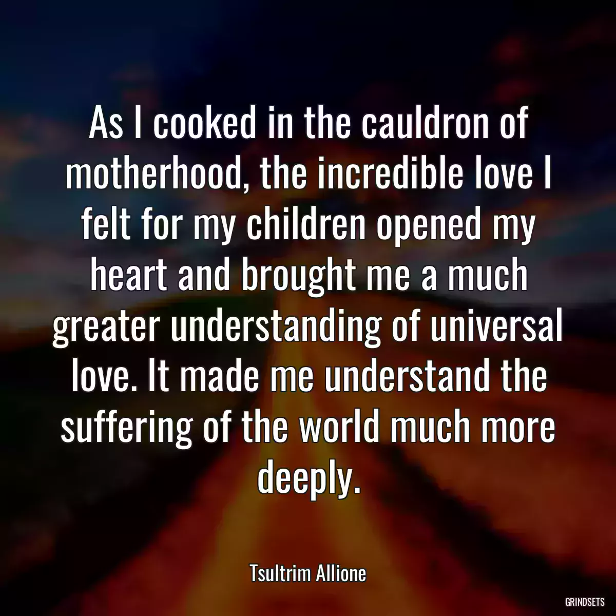 As I cooked in the cauldron of motherhood, the incredible love I felt for my children opened my heart and brought me a much greater understanding of universal love. It made me understand the suffering of the world much more deeply.