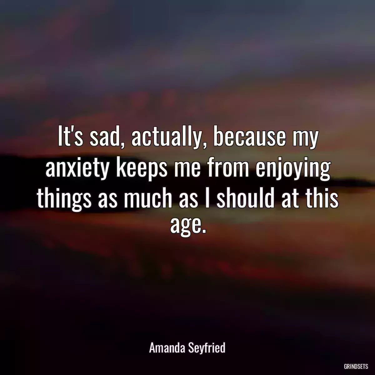 It\'s sad, actually, because my anxiety keeps me from enjoying things as much as I should at this age.