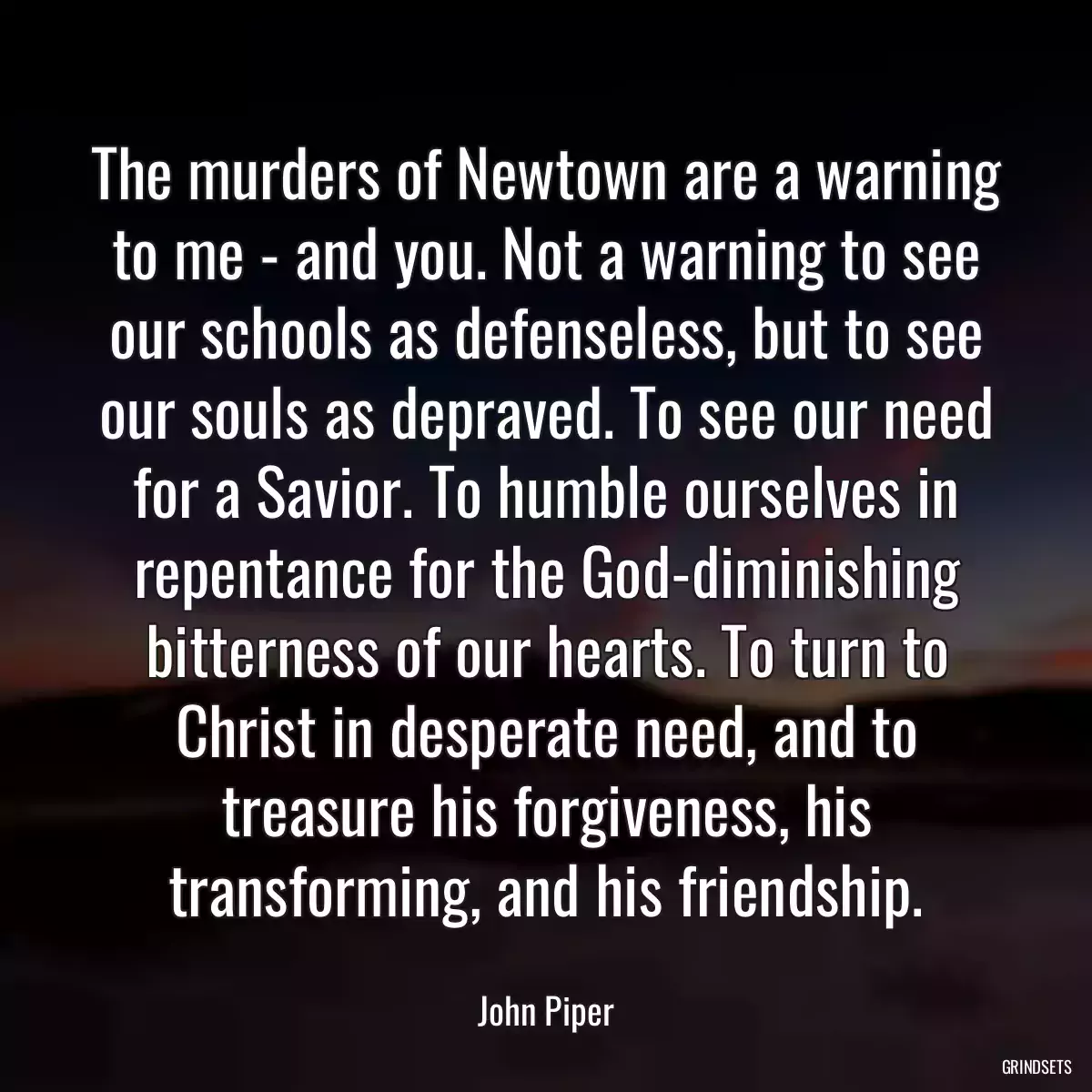 The murders of Newtown are a warning to me - and you. Not a warning to see our schools as defenseless, but to see our souls as depraved. To see our need for a Savior. To humble ourselves in repentance for the God-diminishing bitterness of our hearts. To turn to Christ in desperate need, and to treasure his forgiveness, his transforming, and his friendship.