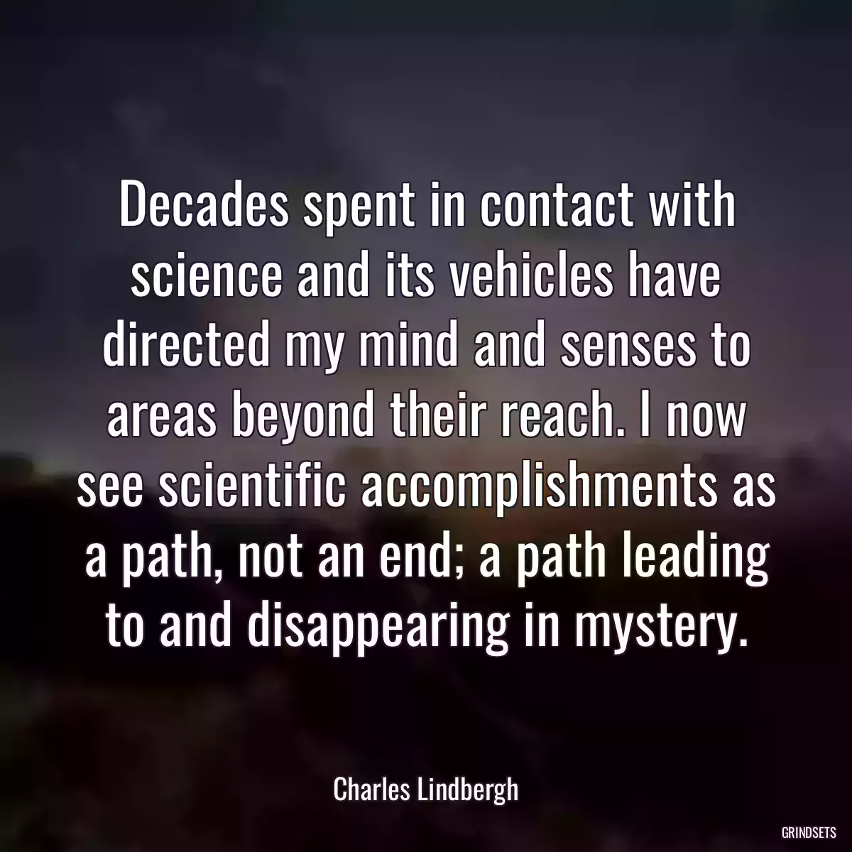 Decades spent in contact with science and its vehicles have directed my mind and senses to areas beyond their reach. I now see scientific accomplishments as a path, not an end; a path leading to and disappearing in mystery.