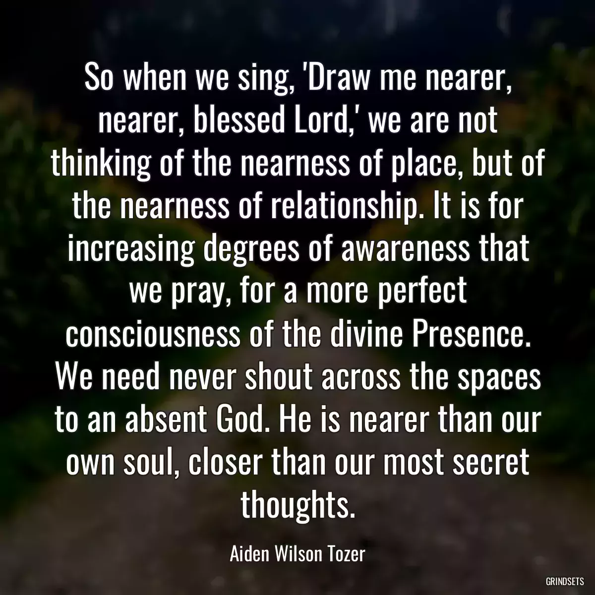 So when we sing, \'Draw me nearer, nearer, blessed Lord,\' we are not thinking of the nearness of place, but of the nearness of relationship. It is for increasing degrees of awareness that we pray, for a more perfect consciousness of the divine Presence. We need never shout across the spaces to an absent God. He is nearer than our own soul, closer than our most secret thoughts.