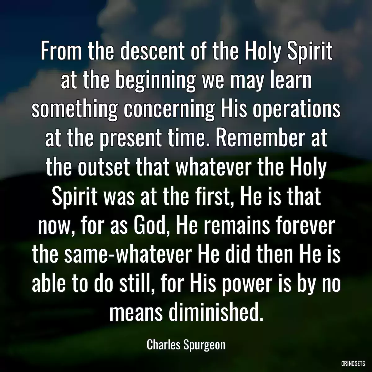 From the descent of the Holy Spirit at the beginning we may learn something concerning His operations at the present time. Remember at the outset that whatever the Holy Spirit was at the first, He is that now, for as God, He remains forever the same-whatever He did then He is able to do still, for His power is by no means diminished.